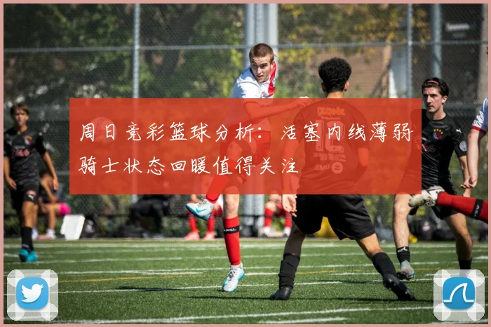 周日竞彩篮球分析：活塞内线薄弱骑士状态回暖值得关注