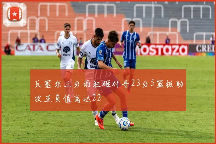 瓦塞尔三分雨狂砸对手23分5篮板助攻正负值高达22