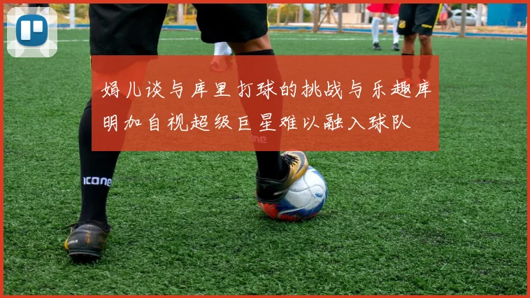 娟儿谈与库里打球的挑战与乐趣库明加自视超级巨星难以融入球队