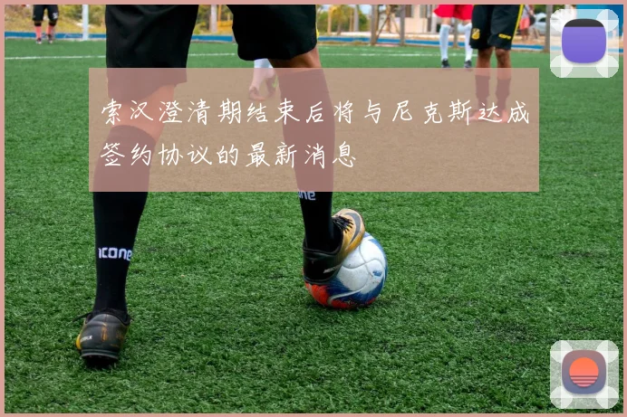 索汉澄清期结束后将与尼克斯达成签约协议的最新消息
