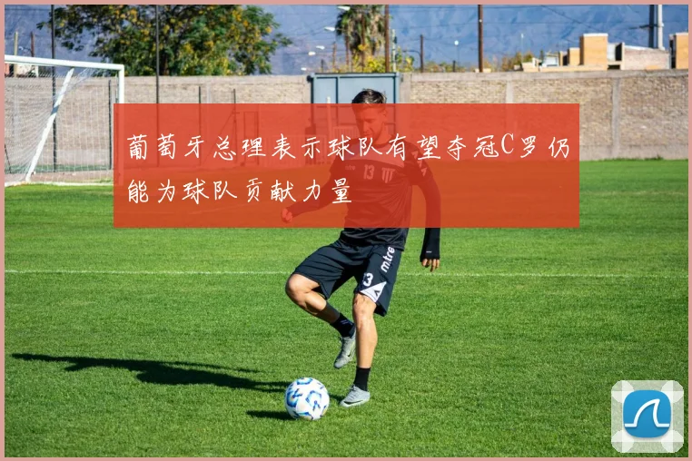 葡萄牙总理表示球队有望夺冠C罗仍能为球队贡献力量