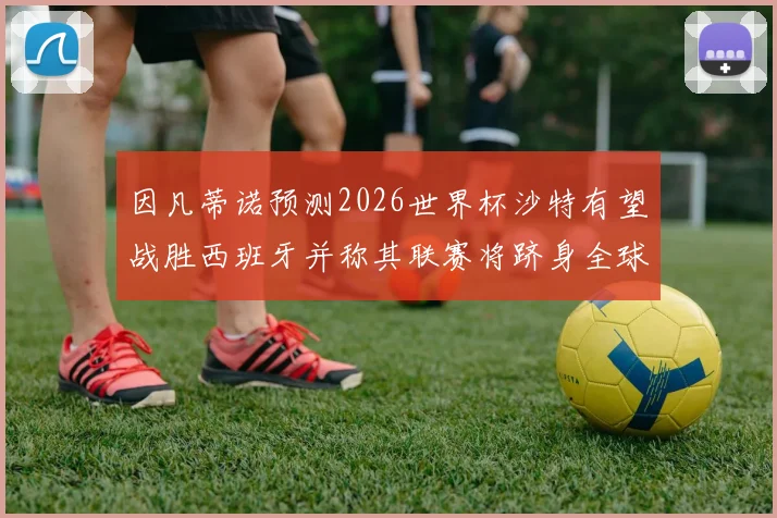 因凡蒂诺预测2026世界杯沙特有望战胜西班牙并称其联赛将跻身全球前三