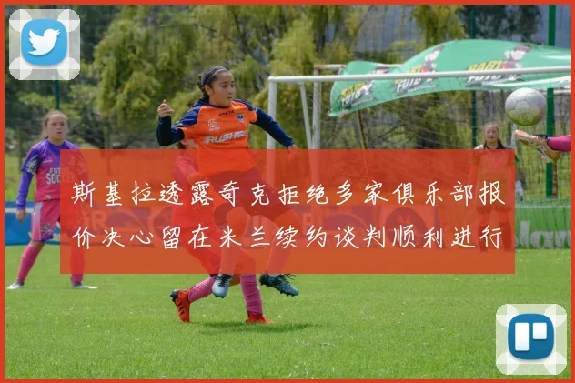 斯基拉透露奇克拒绝多家俱乐部报价决心留在米兰续约谈判顺利进行