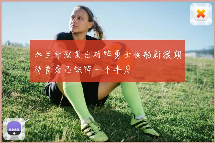 加兰计划复出对阵勇士快船新援期待首秀已缺阵一个半月