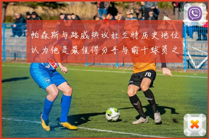 帕森斯与路威热议杜兰特历史地位认为他是最佳得分手与前十球员之一