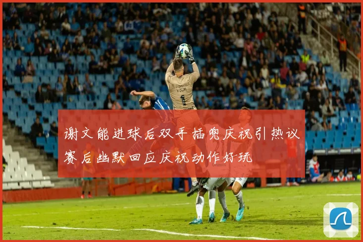 谢文能进球后双手插兜庆祝引热议赛后幽默回应庆祝动作好玩