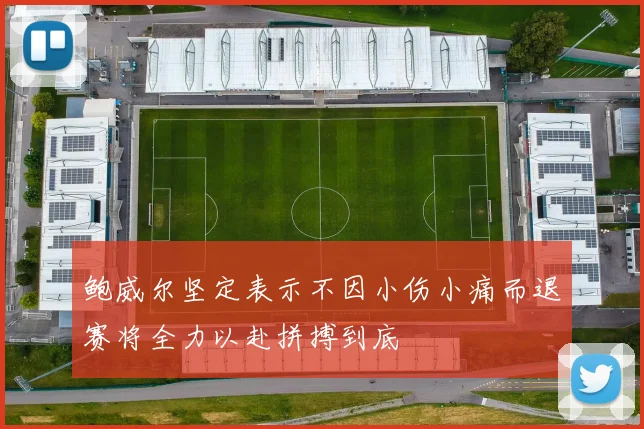鲍威尔坚定表示不因小伤小痛而退赛将全力以赴拼搏到底