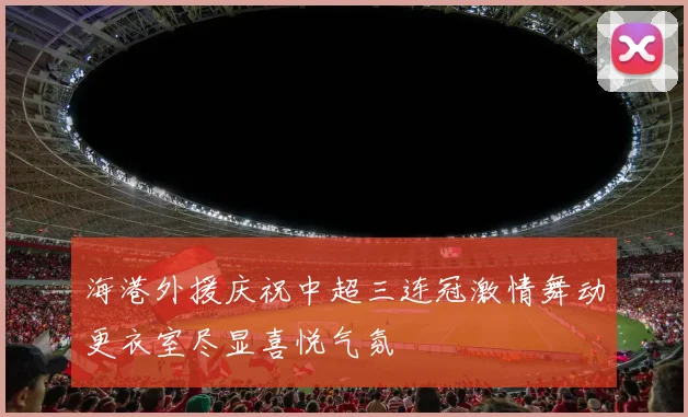 海港外援庆祝中超三连冠激情舞动更衣室尽显喜悦气氛