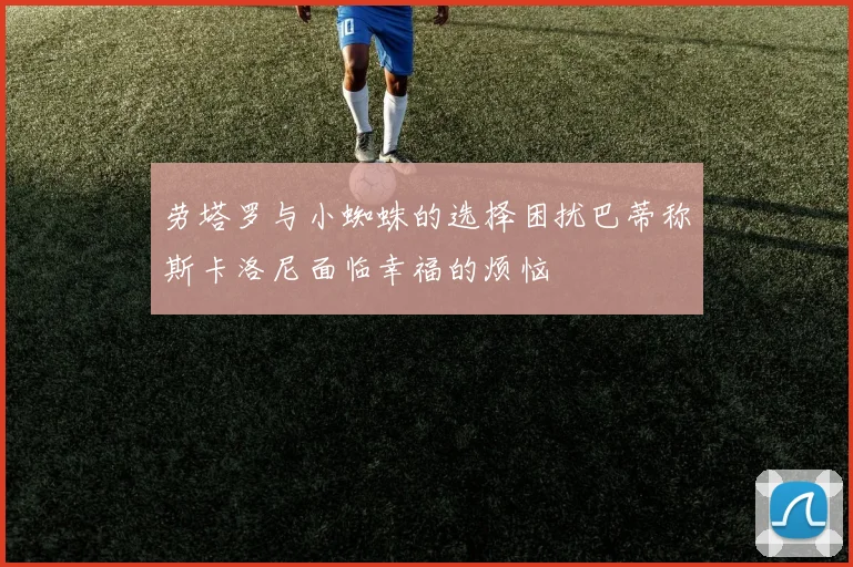 劳塔罗与小蜘蛛的选择困扰巴蒂称斯卡洛尼面临幸福的烦恼