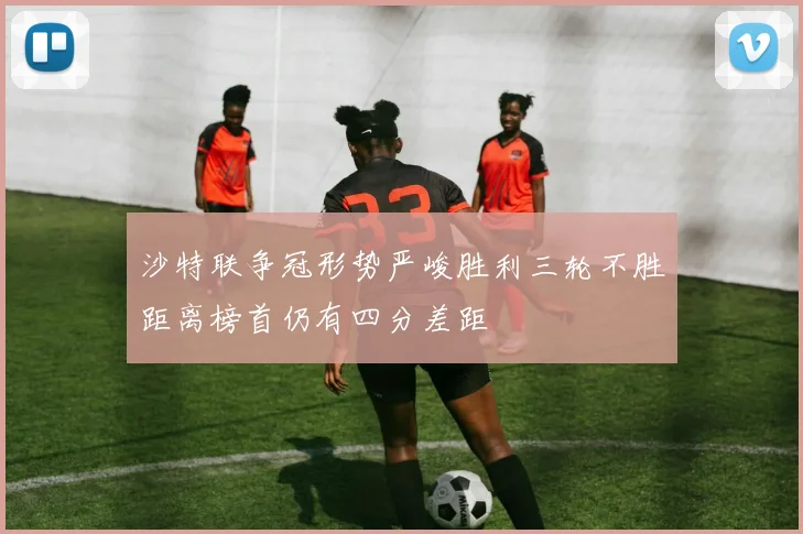 沙特联争冠形势严峻胜利三轮不胜距离榜首仍有四分差距
