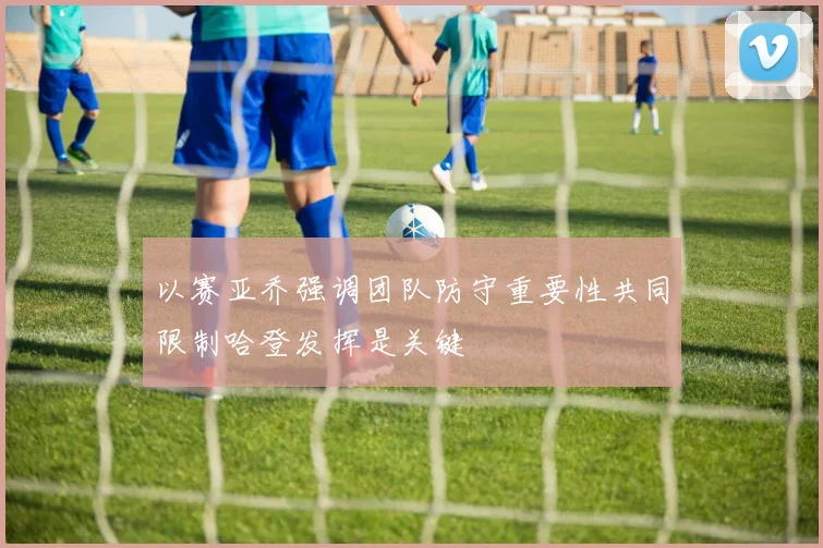 以赛亚乔强调团队防守重要性共同限制哈登发挥是关键