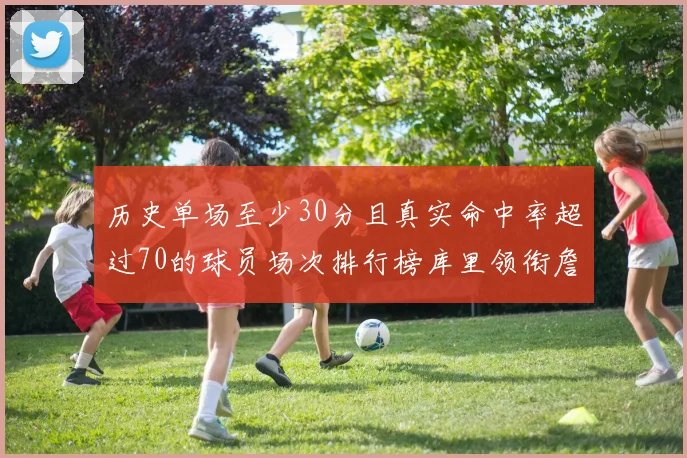 历史单场至少30分且真实命中率超过70的球员场次排行榜库里领衔詹姆斯杜兰特紧随其后